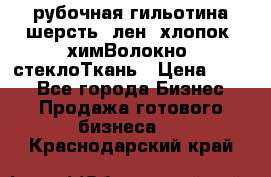 рубочная гильотина шерсть, лен, хлопок, химВолокно, стеклоТкань › Цена ­ 100 - Все города Бизнес » Продажа готового бизнеса   . Краснодарский край